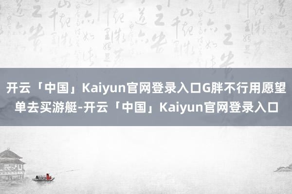 开云「中国」Kaiyun官网登录入口G胖不行用愿望单去买游艇-开云「中国」Kaiyun官网登录入口