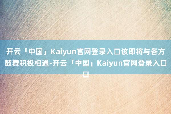 开云「中国」Kaiyun官网登录入口该即将与各方鼓舞积极相通-开云「中国」Kaiyun官网登录入口