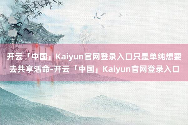开云「中国」Kaiyun官网登录入口只是单纯想要去共享活命-开云「中国」Kaiyun官网登录入口