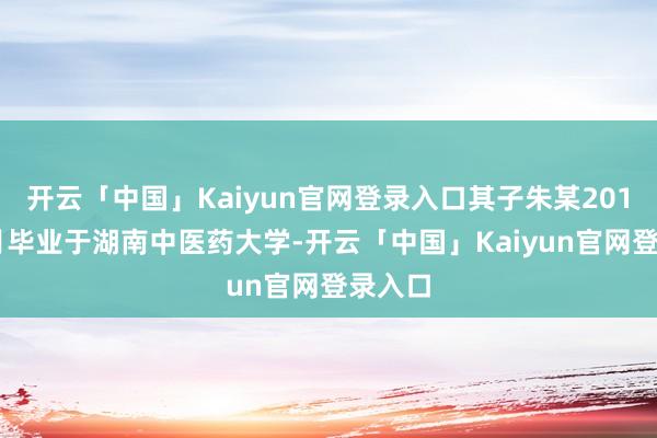开云「中国」Kaiyun官网登录入口其子朱某2019年7月毕业于湖南中医药大学-开云「中国」Kaiyun官网登录入口
