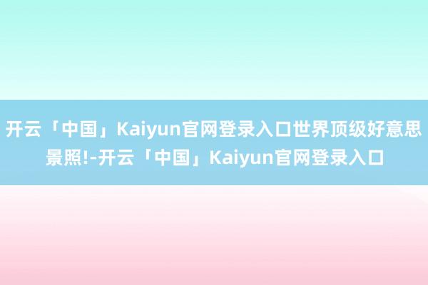 开云「中国」Kaiyun官网登录入口世界顶级好意思景照!-开云「中国」Kaiyun官网登录入口