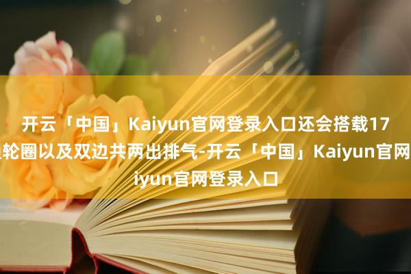 开云「中国」Kaiyun官网登录入口还会搭载17英寸灵通轮圈以及双边共两出排气-开云「中国」Kaiyun官网登录入口