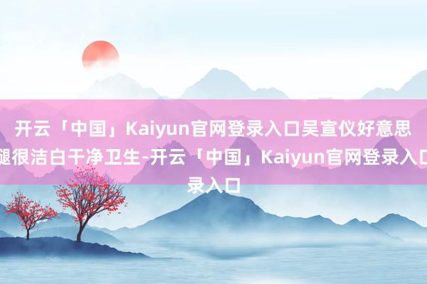 开云「中国」Kaiyun官网登录入口吴宣仪好意思腿很洁白干净卫生-开云「中国」Kaiyun官网登录入口