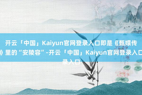 开云「中国」Kaiyun官网登录入口即是《甄嬛传》里的“安陵容”-开云「中国」Kaiyun官网登录入口