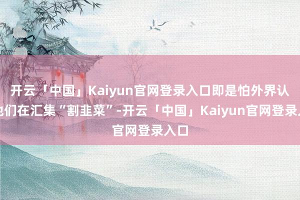 开云「中国」Kaiyun官网登录入口即是怕外界认为他们在汇集“割韭菜”-开云「中国」Kaiyun官网登录入口