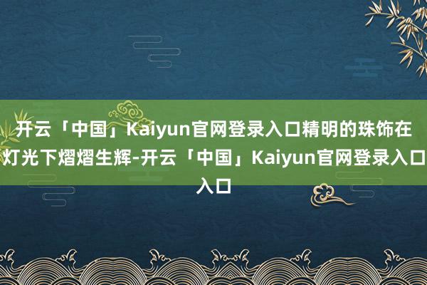 开云「中国」Kaiyun官网登录入口精明的珠饰在灯光下熠熠生辉-开云「中国」Kaiyun官网登录入口