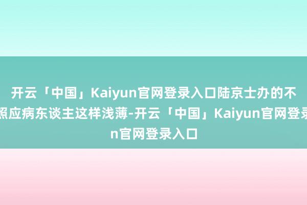 开云「中国」Kaiyun官网登录入口陆京士办的不仅仅照应病东谈主这样浅薄-开云「中国」Kaiyun官网登录入口