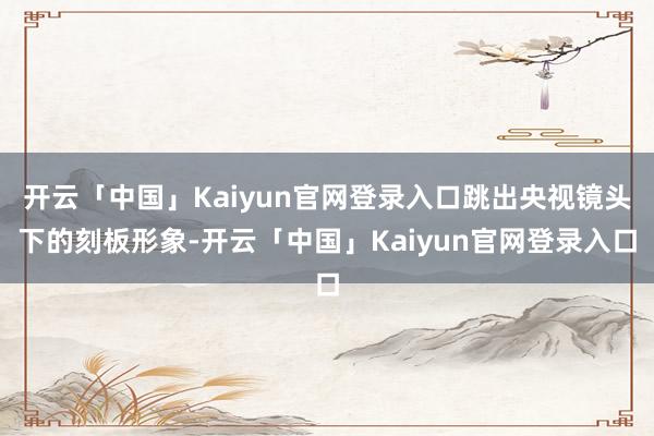 开云「中国」Kaiyun官网登录入口跳出央视镜头下的刻板形象-开云「中国」Kaiyun官网登录入口