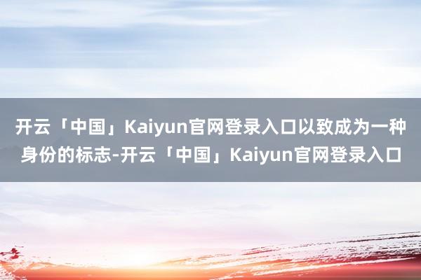 开云「中国」Kaiyun官网登录入口以致成为一种身份的标志-开云「中国」Kaiyun官网登录入口