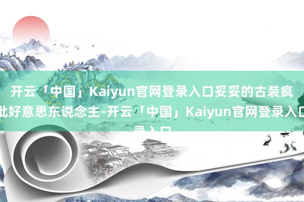 开云「中国」Kaiyun官网登录入口妥妥的古装疯批好意思东说念主-开云「中国」Kaiyun官网登录入口