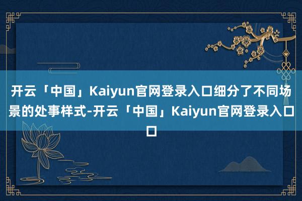 开云「中国」Kaiyun官网登录入口细分了不同场景的处事样式-开云「中国」Kaiyun官网登录入口