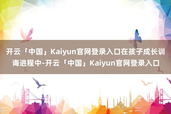 开云「中国」Kaiyun官网登录入口在孩子成长训诲进程中-开云「中国」Kaiyun官网登录入口