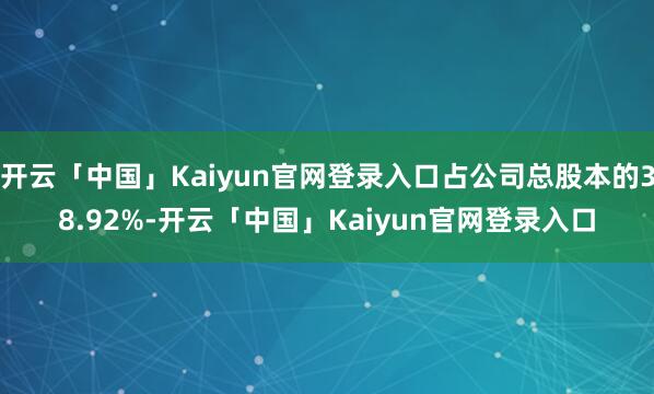 开云「中国」Kaiyun官网登录入口占公司总股本的38.92%-开云「中国」Kaiyun官网登录入口