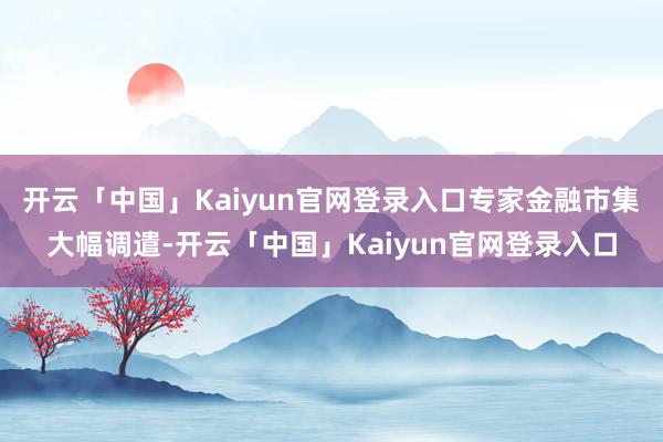开云「中国」Kaiyun官网登录入口专家金融市集大幅调遣-开云「中国」Kaiyun官网登录入口