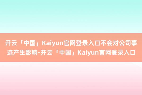 开云「中国」Kaiyun官网登录入口不会对公司事迹产生影响-开云「中国」Kaiyun官网登录入口