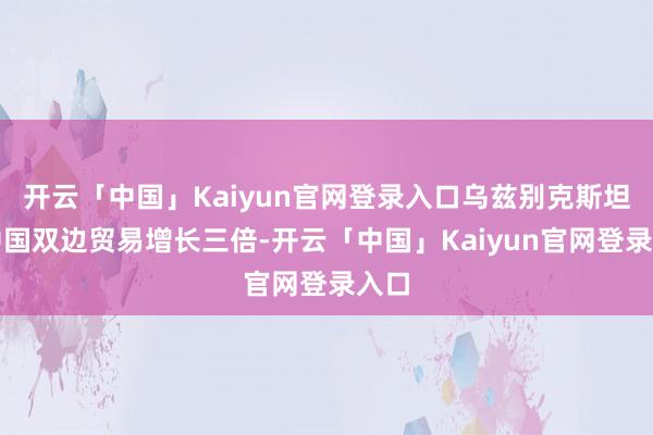 开云「中国」Kaiyun官网登录入口乌兹别克斯坦与中国双边贸易增长三倍-开云「中国」Kaiyun官网登录入口