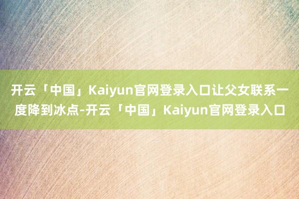 开云「中国」Kaiyun官网登录入口让父女联系一度降到冰点-开云「中国」Kaiyun官网登录入口
