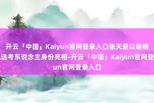开云「中国」Kaiyun官网登录入口张天爱以谢楠的乘风送考东说念主身份亮相-开云「中国」Kaiyun官网登录入口