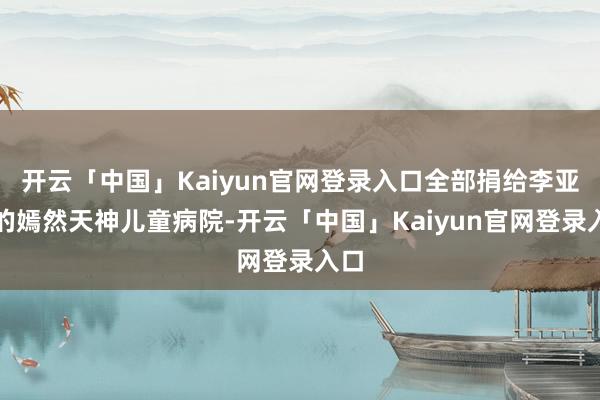 开云「中国」Kaiyun官网登录入口全部捐给李亚鹏的嫣然天神儿童病院-开云「中国」Kaiyun官网登录入口