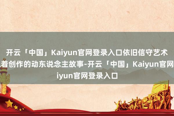 开云「中国」Kaiyun官网登录入口依旧信守艺术理思、执着创作的动东说念主故事-开云「中国」Kaiyun官网登录入口