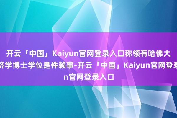 开云「中国」Kaiyun官网登录入口称领有哈佛大学经济学博士学位是件赖事-开云「中国」Kaiyun官网登录入口
