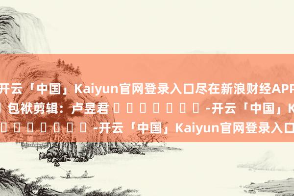 开云「中国」Kaiyun官网登录入口尽在新浪财经APP            						包袱剪辑：卢昱君 							-开云「中国」Kaiyun官网登录入口