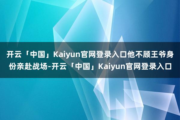 开云「中国」Kaiyun官网登录入口他不顾王爷身份亲赴战场-开云「中国」Kaiyun官网登录入口