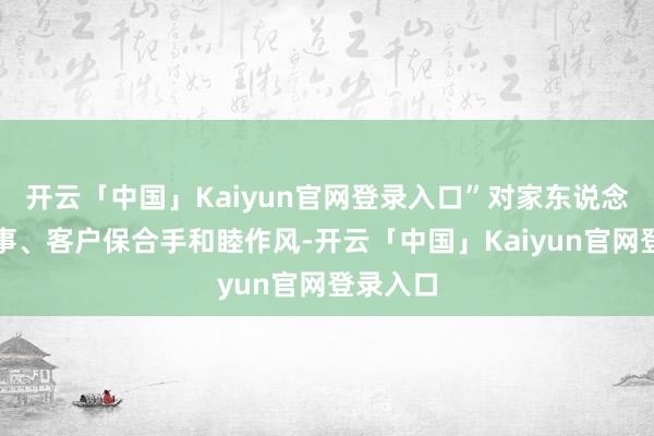 开云「中国」Kaiyun官网登录入口”对家东说念主、共事、客户保合手和睦作风-开云「中国」Kaiyun官网登录入口