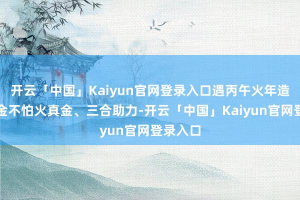 开云「中国」Kaiyun官网登录入口遇丙午火年造成火真金不怕火真金、三合助力-开云「中国」Kaiyun官网登录入口