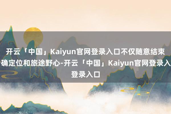 开云「中国」Kaiyun官网登录入口不仅随意结束精确定位和旅途野心-开云「中国」Kaiyun官网登录入口