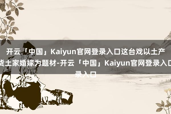 开云「中国」Kaiyun官网登录入口这台戏以土产货土家婚嫁为题材-开云「中国」Kaiyun官网登录入口