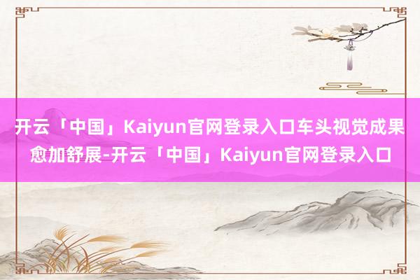 开云「中国」Kaiyun官网登录入口车头视觉成果愈加舒展-开云「中国」Kaiyun官网登录入口