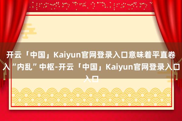 开云「中国」Kaiyun官网登录入口意味着平直卷入“内乱”中枢-开云「中国」Kaiyun官网登录入口