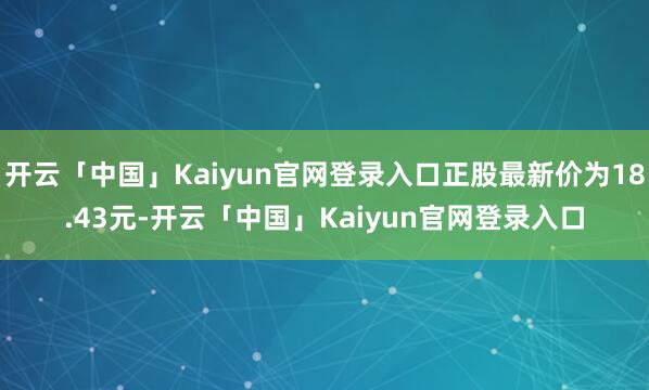 开云「中国」Kaiyun官网登录入口正股最新价为18.43元-开云「中国」Kaiyun官网登录入口