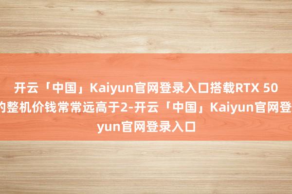 开云「中国」Kaiyun官网登录入口搭载RTX 5070 Ti的整机价钱常常远高于2-开云「中国」Kaiyun官网登录入口