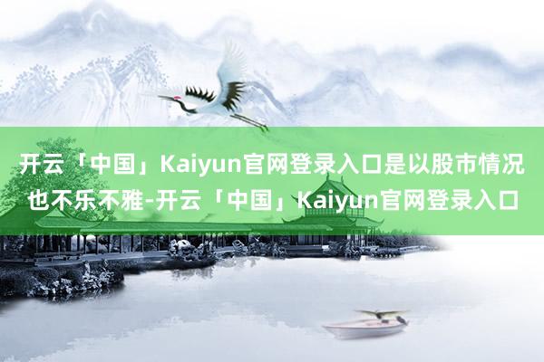开云「中国」Kaiyun官网登录入口是以股市情况也不乐不雅-开云「中国」Kaiyun官网登录入口