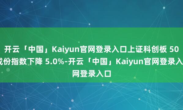 开云「中国」Kaiyun官网登录入口上证科创板 50 成份指数下降 5.0%-开云「中国」Kaiyun官网登录入口