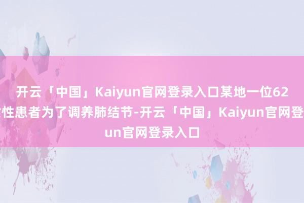 开云「中国」Kaiyun官网登录入口某地一位62岁的女性患者为了调养肺结节-开云「中国」Kaiyun官网登录入口