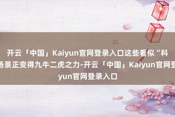 开云「中国」Kaiyun官网登录入口这些看似“科幻”的场景正变得九牛二虎之力-开云「中国」Kaiyun官网登录入口