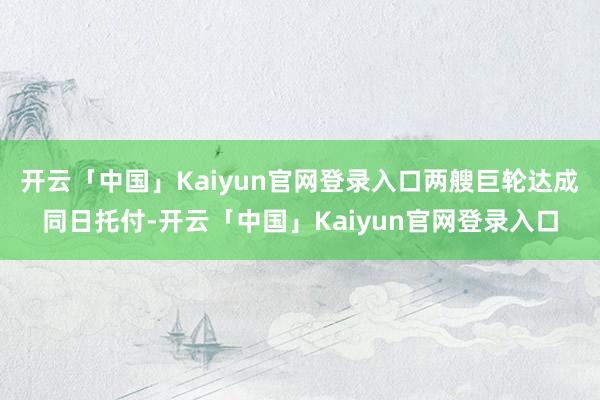 开云「中国」Kaiyun官网登录入口两艘巨轮达成同日托付-开云「中国」Kaiyun官网登录入口