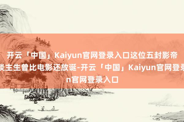 开云「中国」Kaiyun官网登录入口这位五封影帝的东谈主生曾比电影还放诞-开云「中国」Kaiyun官网登录入口