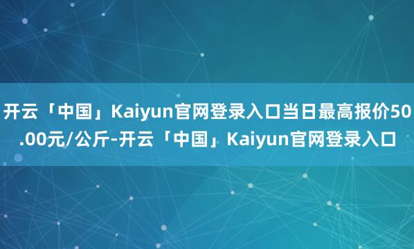 开云「中国」Kaiyun官网登录入口当日最高报价50.00元/公斤-开云「中国」Kaiyun官网登录入口