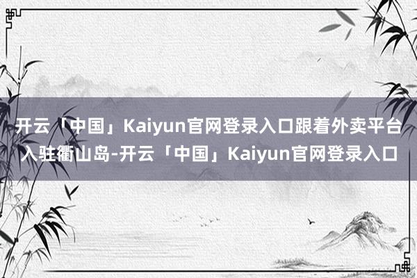 开云「中国」Kaiyun官网登录入口跟着外卖平台入驻衢山岛-开云「中国」Kaiyun官网登录入口