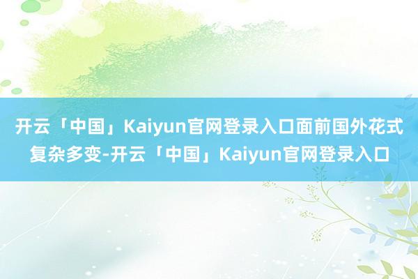 开云「中国」Kaiyun官网登录入口面前国外花式复杂多变-开云「中国」Kaiyun官网登录入口