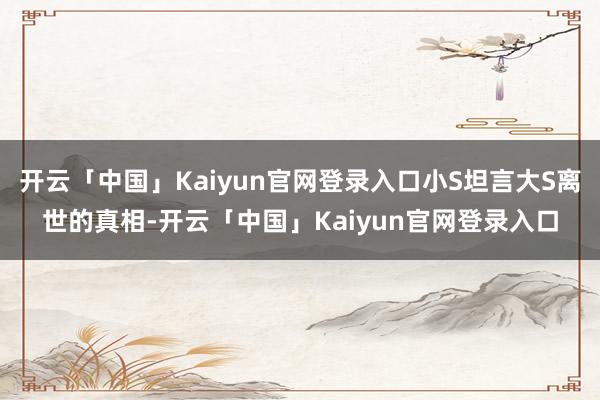 开云「中国」Kaiyun官网登录入口小S坦言大S离世的真相-开云「中国」Kaiyun官网登录入口
