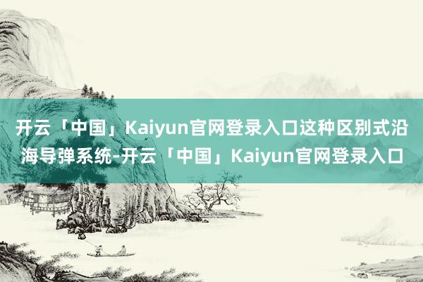 开云「中国」Kaiyun官网登录入口这种区别式沿海导弹系统-开云「中国」Kaiyun官网登录入口