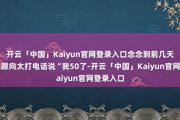 开云「中国」Kaiyun官网登录入口念念到前几天李小冉还跟向太打电话说“我50了-开云「中国」Kaiyun官网登录入口