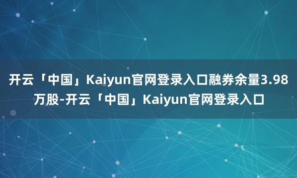 开云「中国」Kaiyun官网登录入口融券余量3.98万股-开云「中国」Kaiyun官网登录入口