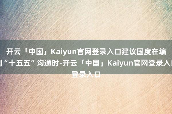 开云「中国」Kaiyun官网登录入口建议国度在编制“十五五”沟通时-开云「中国」Kaiyun官网登录入口