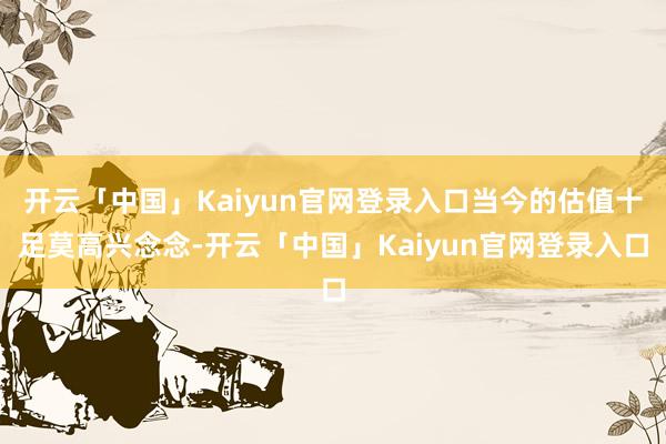 开云「中国」Kaiyun官网登录入口当今的估值十足莫高兴念念-开云「中国」Kaiyun官网登录入口